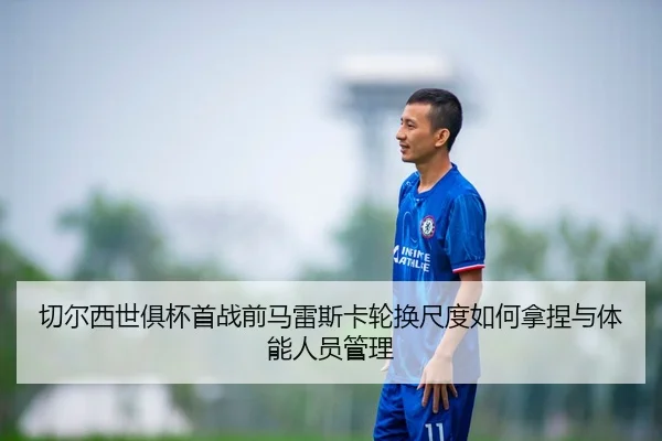 切尔西世俱杯首战前马雷斯卡轮换尺度如何拿捏与体能人员管理