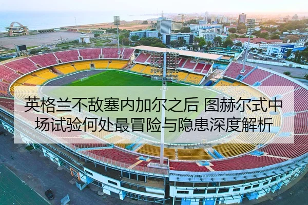 英格兰不敌塞内加尔之后 图赫尔式中场试验何处最冒险与隐患深度解析
