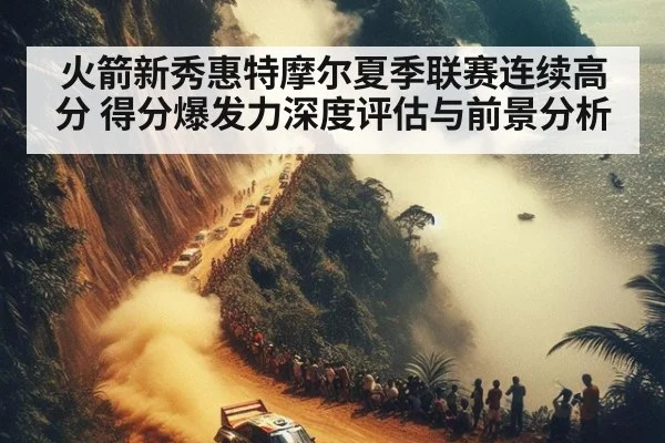 火箭新秀惠特摩尔夏季联赛连续高分 得分爆发力深度评估与前景分析