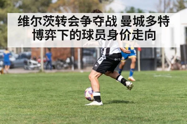 维尔茨转会争夺战 曼城多特博弈下的球员身价走向